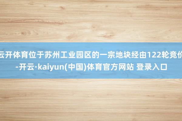 云开体育位于苏州工业园区的一宗地块经由122轮竞价-开云·kaiyun(中国)体育官方网站 登录入口