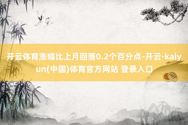 开云体育涨幅比上月回落0.2个百分点-开云·kaiyun(中国)体育官方网站 登录入口