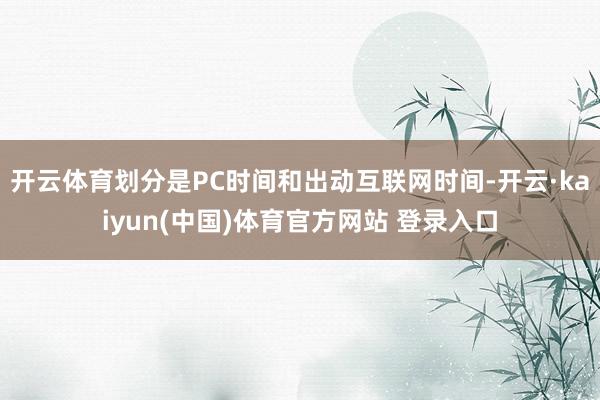 开云体育划分是PC时间和出动互联网时间-开云·kaiyun(中国)体育官方网站 登录入口
