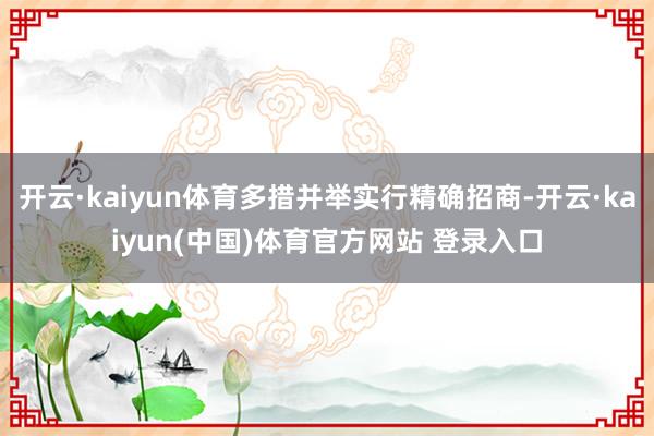开云·kaiyun体育多措并举实行精确招商-开云·kaiyun(中国)体育官方网站 登录入口
