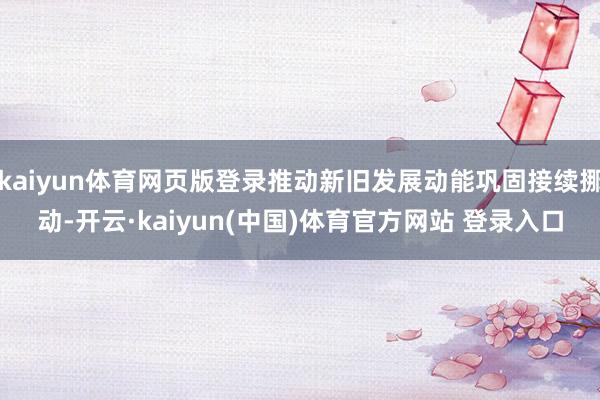 kaiyun体育网页版登录推动新旧发展动能巩固接续挪动-开云·kaiyun(中国)体育官方网站 登录入口