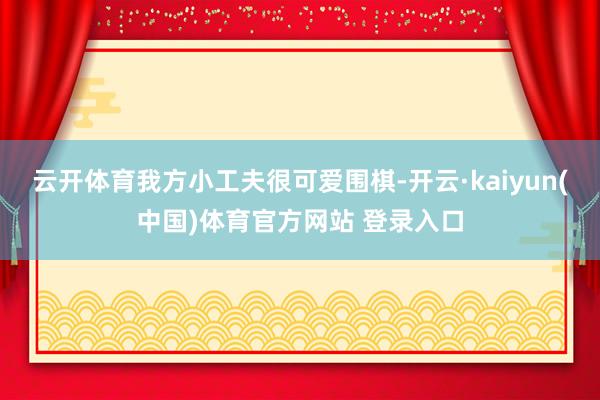 云开体育我方小工夫很可爱围棋-开云·kaiyun(中国)体育官方网站 登录入口