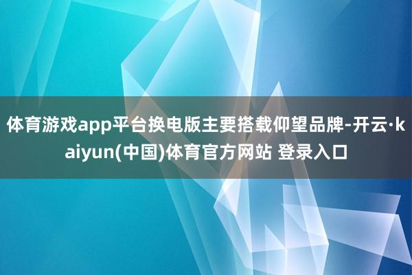 体育游戏app平台换电版主要搭载仰望品牌-开云·kaiyun(中国)体育官方网站 登录入口