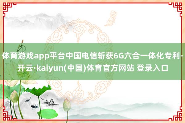 体育游戏app平台中国电信斩获6G六合一体化专利-开云·kaiyun(中国)体育官方网站 登录入口