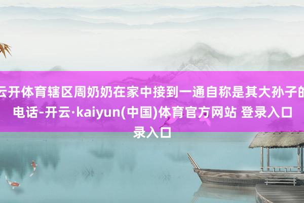 云开体育辖区周奶奶在家中接到一通自称是其大孙子的电话-开云·kaiyun(中国)体育官方网站 登录入口