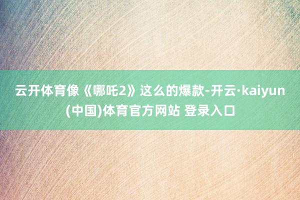 云开体育像《哪吒2》这么的爆款-开云·kaiyun(中国)体育官方网站 登录入口