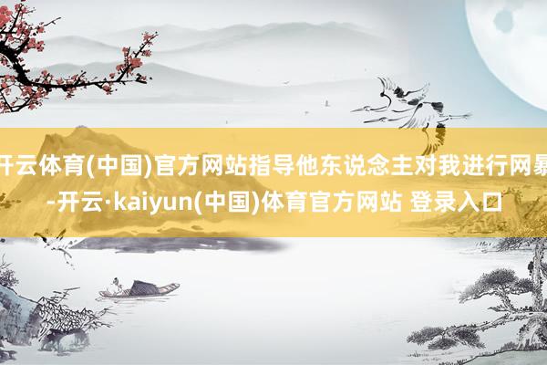 开云体育(中国)官方网站指导他东说念主对我进行网暴-开云·kaiyun(中国)体育官方网站 登录入口