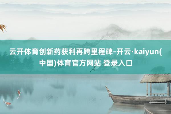 云开体育创新药获利再跨里程碑-开云·kaiyun(中国)体育官方网站 登录入口
