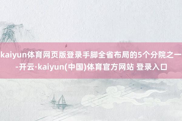 kaiyun体育网页版登录手脚全省布局的5个分院之一-开云·kaiyun(中国)体育官方网站 登录入口
