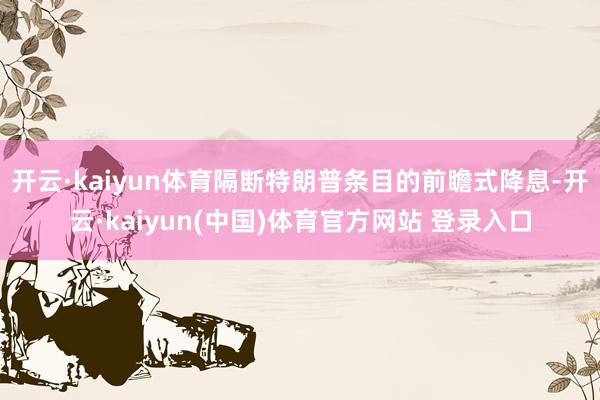 开云·kaiyun体育隔断特朗普条目的前瞻式降息-开云·kaiyun(中国)体育官方网站 登录入口