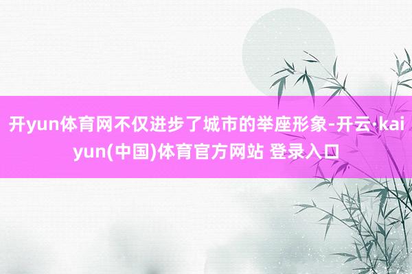 开yun体育网不仅进步了城市的举座形象-开云·kaiyun(中国)体育官方网站 登录入口