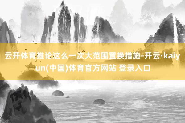 云开体育推论这么一次大范围置换措施-开云·kaiyun(中国)体育官方网站 登录入口