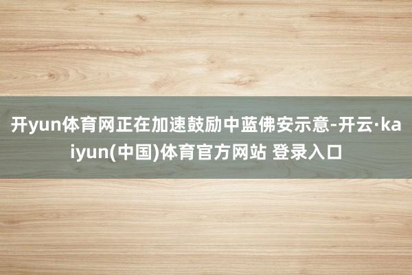 开yun体育网正在加速鼓励中　　蓝佛安示意-开云·kaiyun(中国)体育官方网站 登录入口